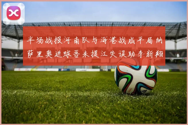 半场战报河南队与海港战成平局纳萨里奥进球吾米提江失误助李新翔扳平