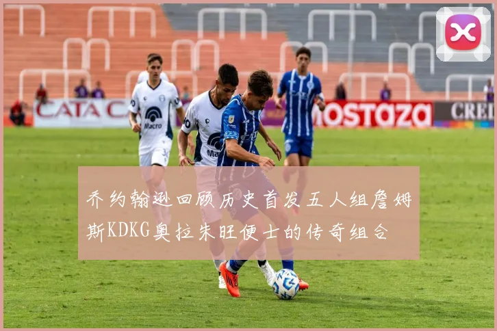 乔约翰逊回顾历史首发五人组詹姆斯KDKG奥拉朱旺便士的传奇组合