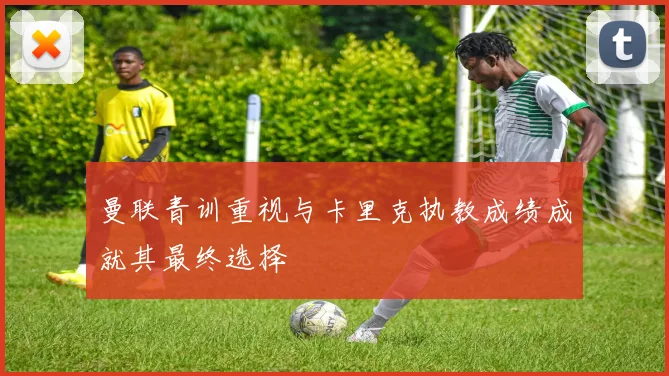 曼联青训重视与卡里克执教成绩成就其最终选择