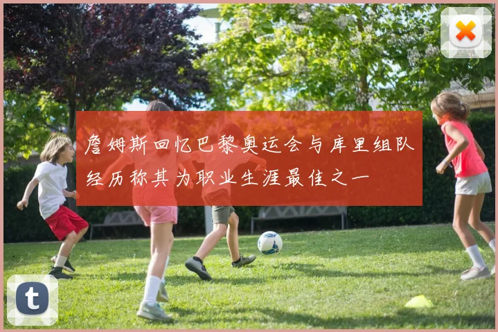 詹姆斯回忆巴黎奥运会与库里组队经历称其为职业生涯最佳之一