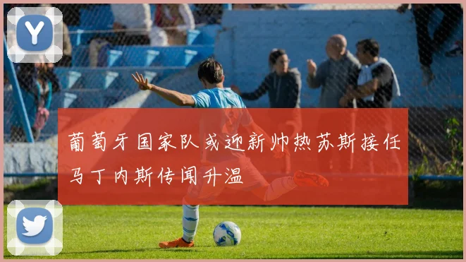 葡萄牙国家队或迎新帅热苏斯接任马丁内斯传闻升温