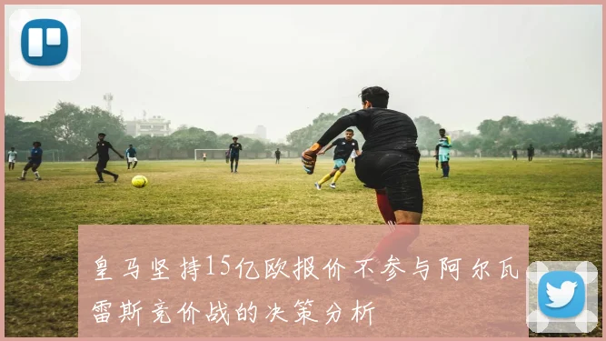 皇马坚持15亿欧报价不参与阿尔瓦雷斯竞价战的决策分析