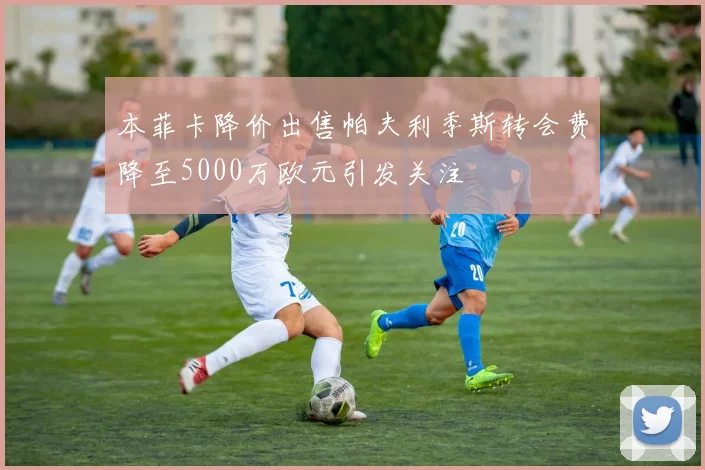 本菲卡降价出售帕夫利季斯转会费降至5000万欧元引发关注