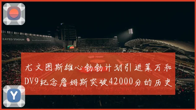 尤文图斯雄心勃勃计划引进莱万和DV9纪念詹姆斯突破42000分的历史时刻