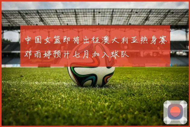 中国女篮即将出征澳大利亚热身赛邓雨婷预计七月加入球队