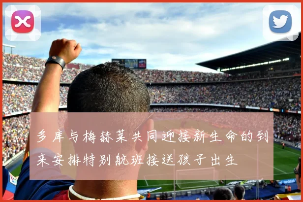 多库与梅赫莱共同迎接新生命的到来安排特别航班接送孩子出生