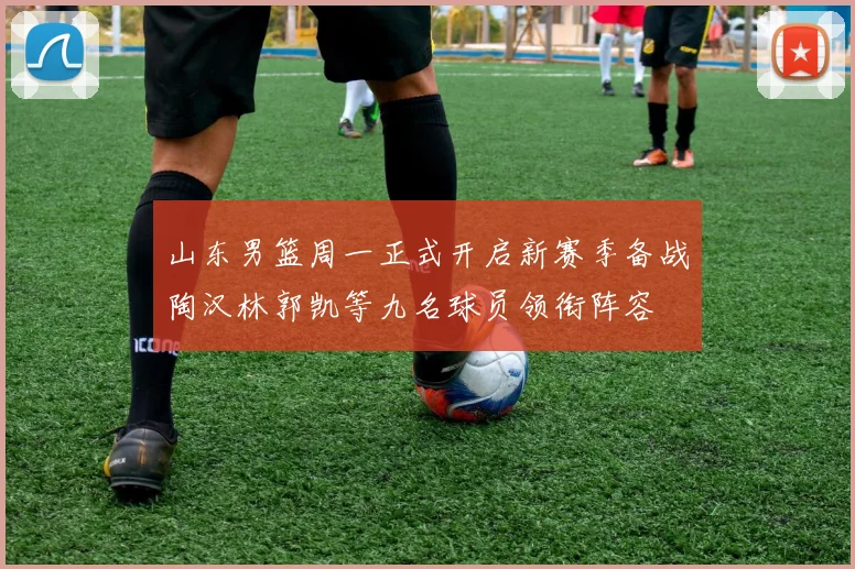 山东男篮周一正式开启新赛季备战陶汉林郭凯等九名球员领衔阵容