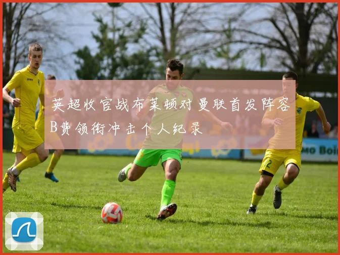 英超收官战布莱顿对曼联首发阵容B费领衔冲击个人纪录