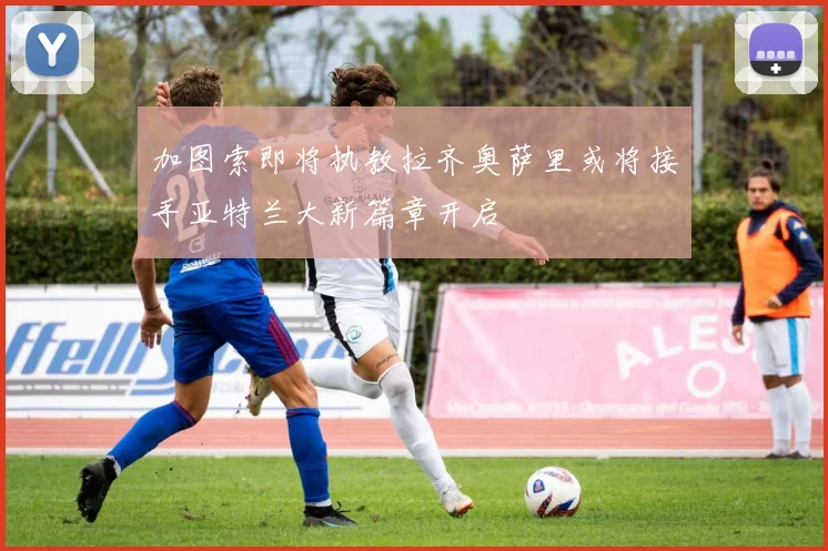 加图索即将执教拉齐奥萨里或将接手亚特兰大新篇章开启