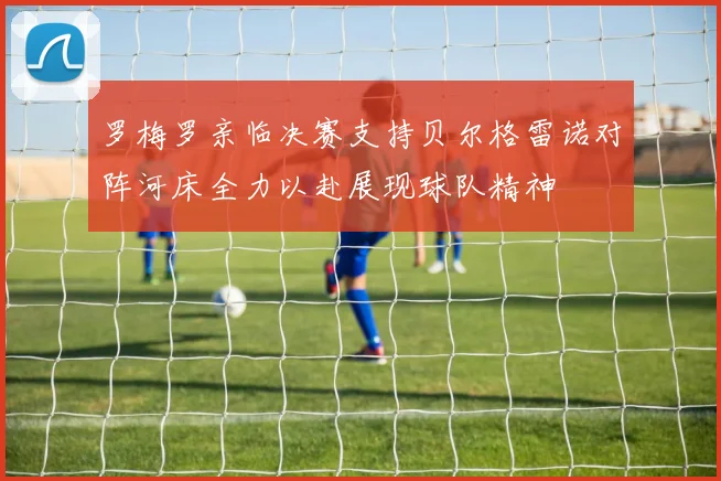 罗梅罗亲临决赛支持贝尔格雷诺对阵河床全力以赴展现球队精神