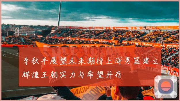 李秋平展望未来期待上海男篮建立辉煌王朝实力与希望并存