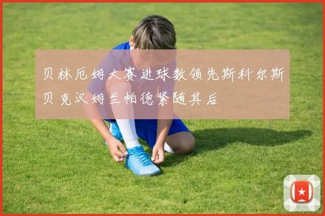 贝林厄姆大赛进球数领先斯科尔斯贝克汉姆兰帕德紧随其后