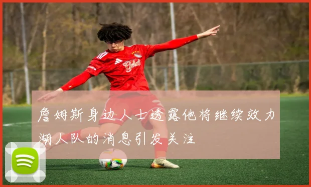 詹姆斯身边人士透露他将继续效力湖人队的消息引发关注