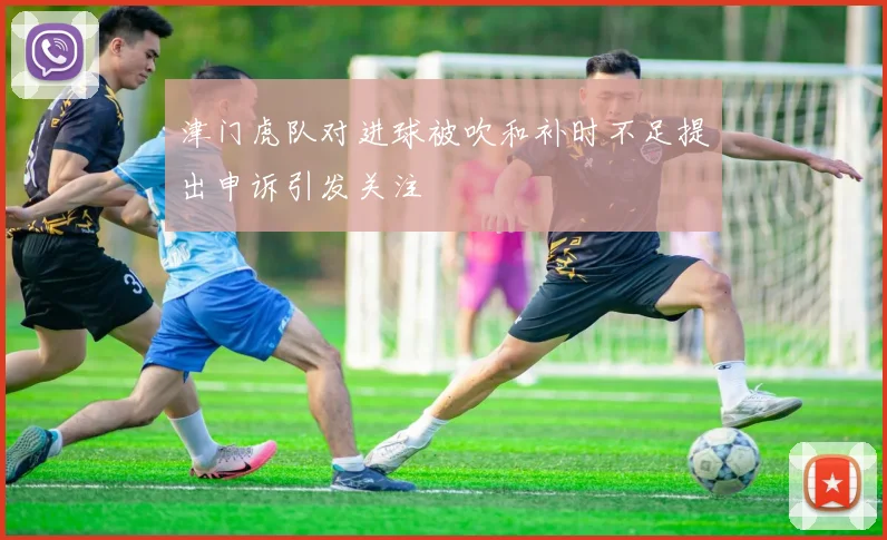 津门虎队对进球被吹和补时不足提出申诉引发关注