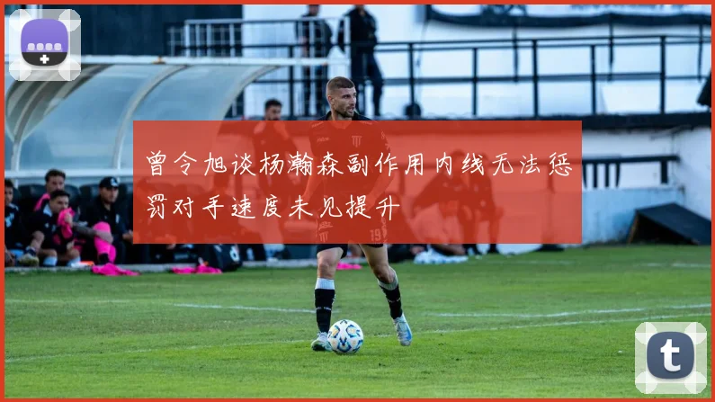 曾令旭谈杨瀚森副作用内线无法惩罚对手速度未见提升