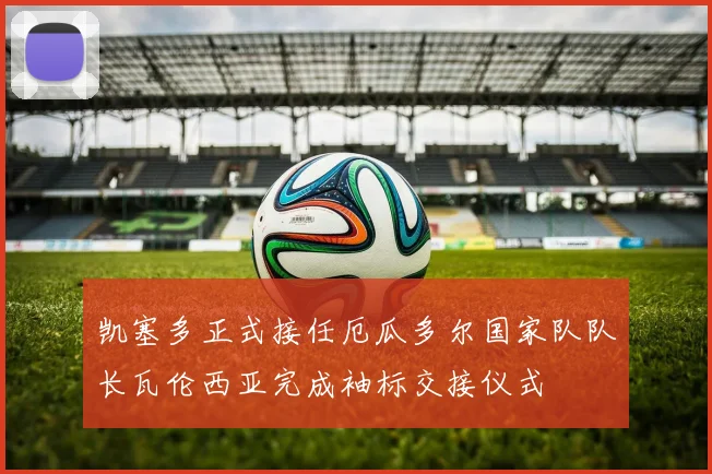 凯塞多正式接任厄瓜多尔国家队队长瓦伦西亚完成袖标交接仪式