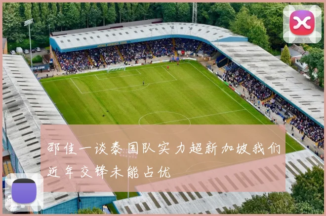 邵佳一谈泰国队实力超新加坡我们近年交锋未能占优