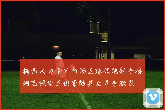 梅西火力全开两场五球领跑射手榜姆巴佩哈兰德紧随其后争夺激烈