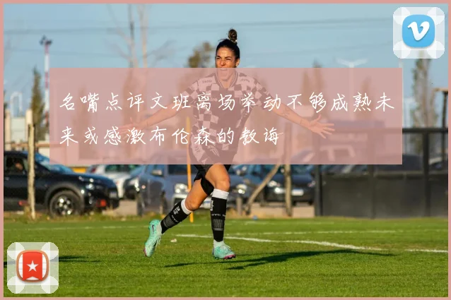 名嘴点评文班离场举动不够成熟未来或感激布伦森的教诲