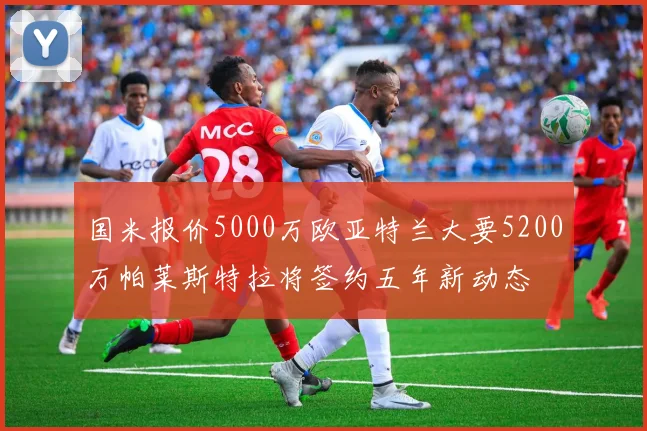 国米报价5000万欧亚特兰大要5200万帕莱斯特拉将签约五年新动态