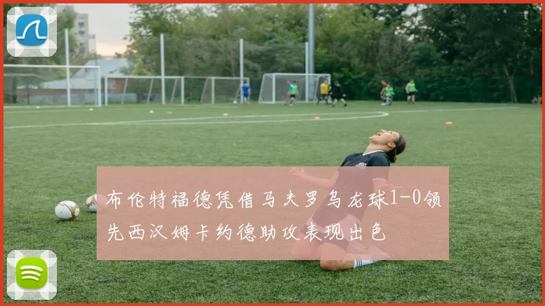 布伦特福德凭借马夫罗乌龙球1-0领先西汉姆卡约德助攻表现出色