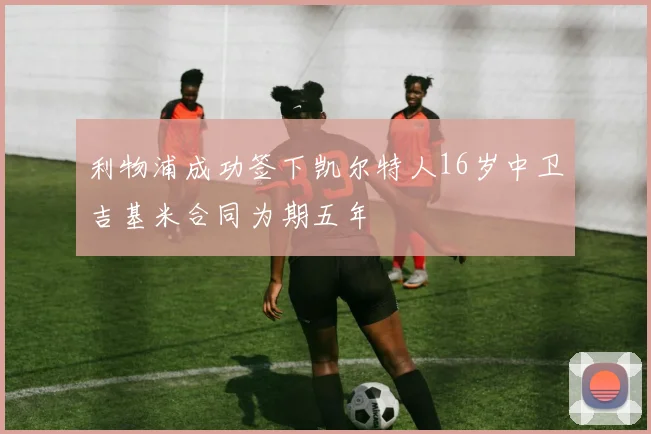 利物浦成功签下凯尔特人16岁中卫吉基米合同为期五年