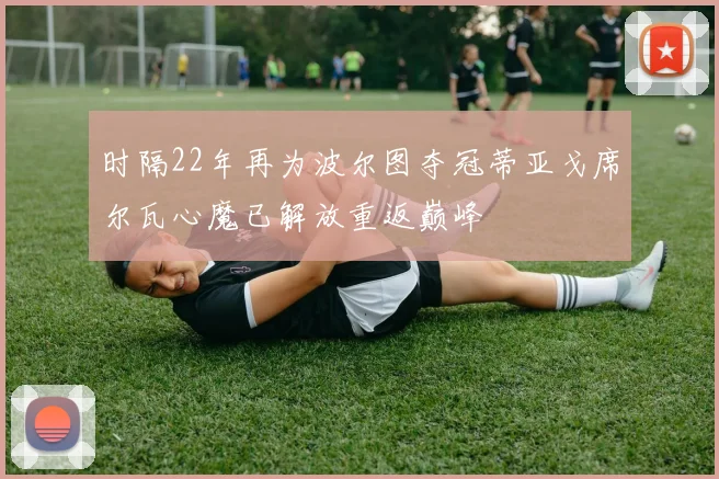 时隔22年再为波尔图夺冠蒂亚戈席尔瓦心魔已解放重返巅峰