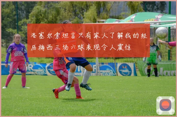 洛塞尔索坦言只有家人了解我的经历梅西三场六球表现令人震惊