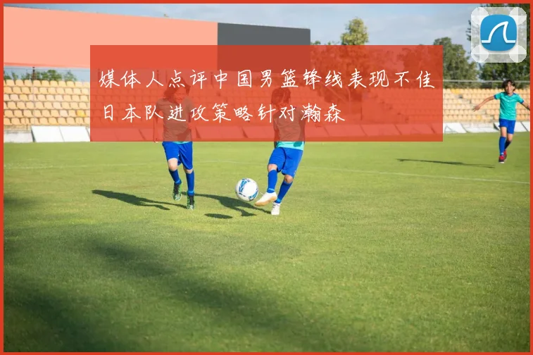 媒体人点评中国男篮锋线表现不佳日本队进攻策略针对瀚森
