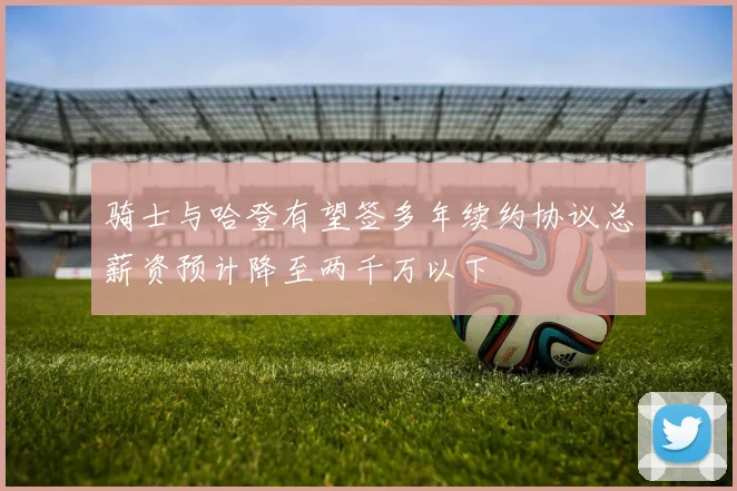 骑士与哈登有望签多年续约协议总薪资预计降至两千万以下