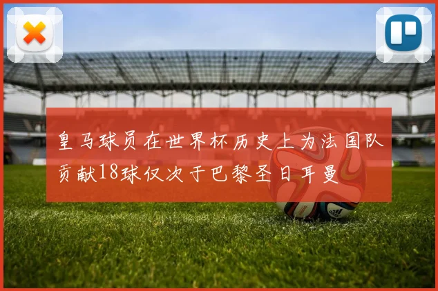 皇马球员在世界杯历史上为法国队贡献18球仅次于巴黎圣日耳曼